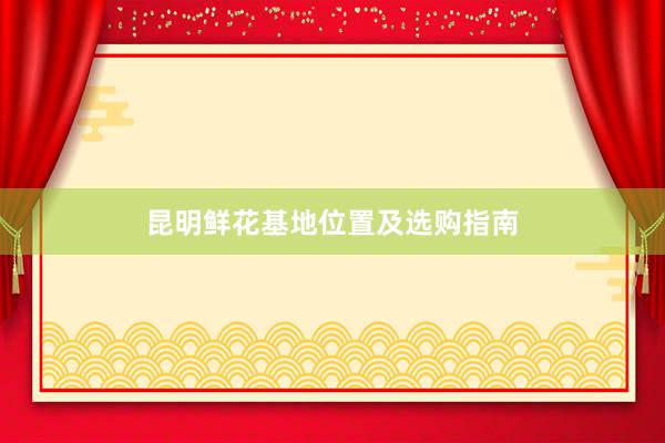 昆明鲜花基地位置及选购指南